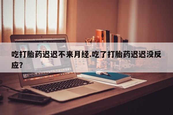 药流药如何购买吃打胎药迟迟不来月经.吃了打胎药迟迟没反应？
