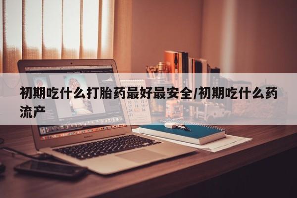 药流药如何购买初期吃什么打胎药最好最安全/初期吃什么药流产