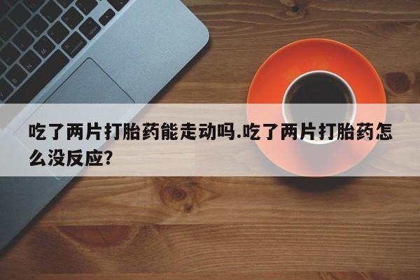 药流药如何购买吃了两片打胎药能走动吗.吃了两片打胎药怎么没反应？