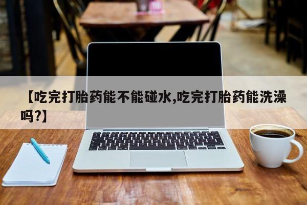 药流药如何购买【吃完打胎药能不能碰水,吃完打胎药能洗澡吗?】
