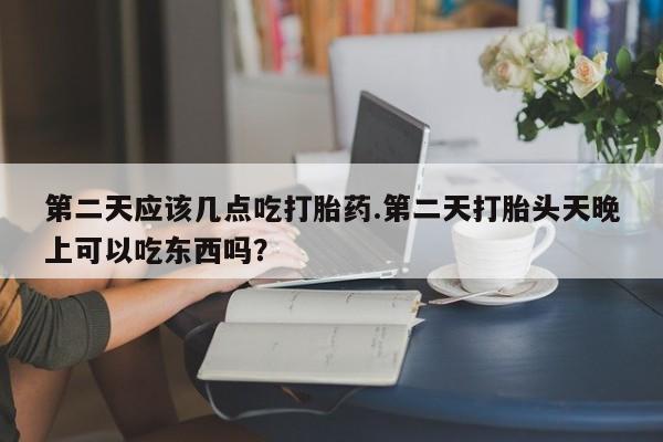 药流药如何购买第二天应该几点吃打胎药.第二天打胎头天晚上可以吃东西吗？