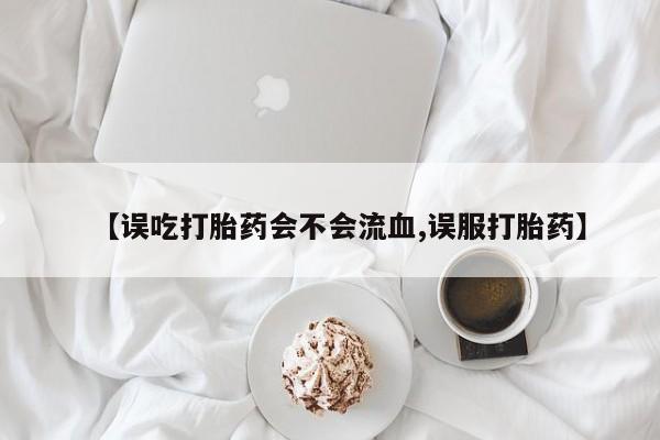药流药如何购买【误吃打胎药会不会流血,误服打胎药】