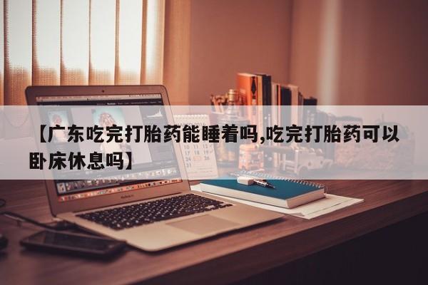 药流药如何购买【广东吃完打胎药能睡着吗,吃完打胎药可以卧床休息吗】