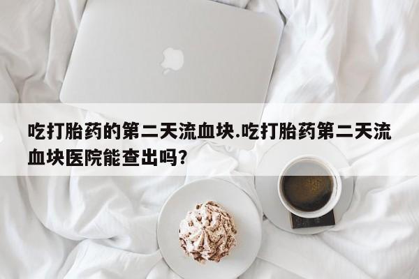 药流药如何购买吃打胎药的第二天流血块.吃打胎药第二天流血块医院能查出吗？