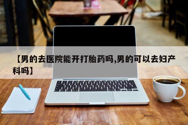 药流药如何购买【男的去医院能开打胎药吗,男的可以去妇产科吗】