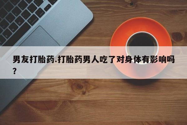 药流药如何购买男友打胎药.打胎药男人吃了对身体有影响吗？