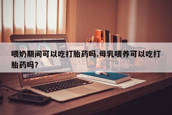 药流药如何购买喂奶期间可以吃打胎药吗.母乳喂养可以吃打胎药吗？