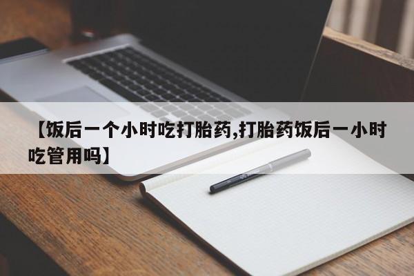 药流药如何购买【饭后一个小时吃打胎药,打胎药饭后一小时吃管用吗】