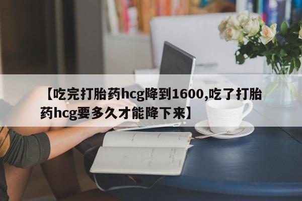 药流药如何购买【吃完打胎药hcg降到1600,吃了打胎药hcg要多久才能降下来】