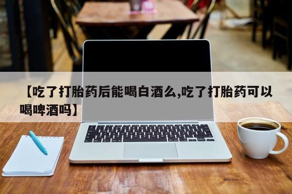 药流药如何购买【吃了打胎药后能喝白酒么,吃了打胎药可以喝啤酒吗】
