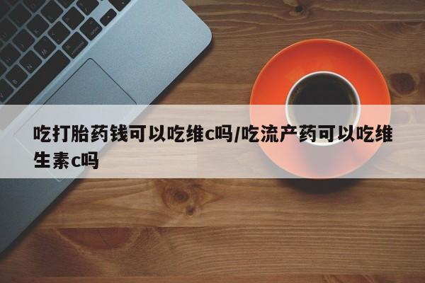 药流药如何购买吃打胎药钱可以吃维c吗/吃流产药可以吃维生素c吗