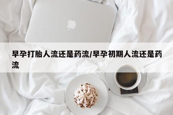药流药如何购买早孕打胎人流还是药流/早孕初期人流还是药流