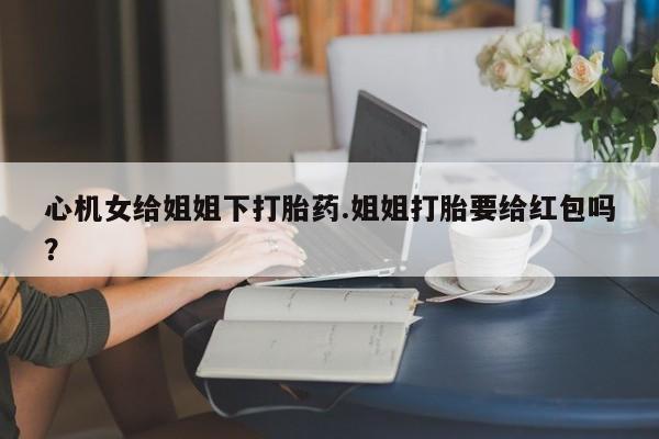 药流药如何购买心机女给姐姐下打胎药.姐姐打胎要给红包吗？