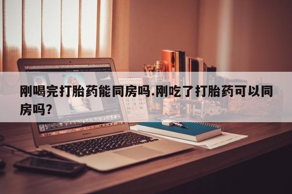 药流药如何购买刚喝完打胎药能同房吗.刚吃了打胎药可以同房吗？