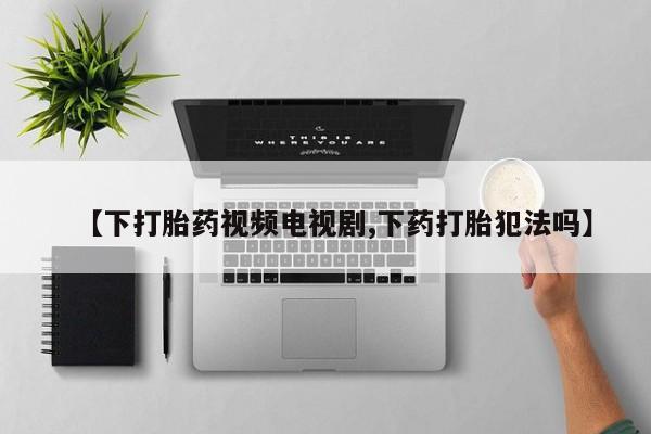 药流药如何购买【下打胎药视频电视剧,下药打胎犯法吗】