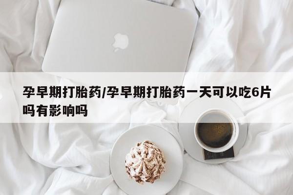 药流药如何购买孕早期打胎药/孕早期打胎药一天可以吃6片吗有影响吗