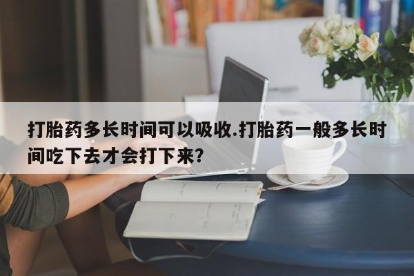 药流药如何购买打胎药多长时间可以吸收.打胎药一般多长时间吃下去才会打下来？
