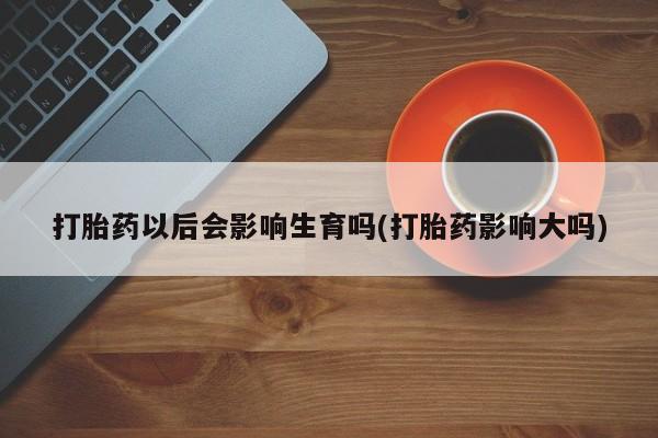 药流药如何购买打胎药以后会影响生育吗(打胎药影响大吗)