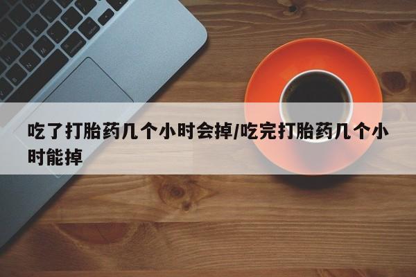 药流药如何购买吃了打胎药几个小时会掉/吃完打胎药几个小时能掉